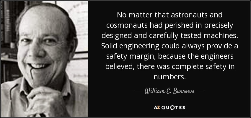 No matter that astronauts and cosmonauts had perished in precisely designed and carefully tested machines. Solid engineering could always provide a safety margin, because the engineers believed, there was complete safety in numbers. - William E. Burrows