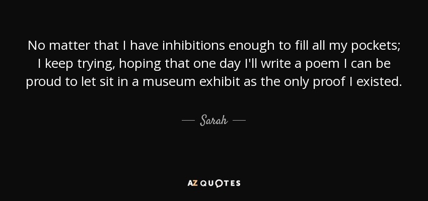 No matter that I have inhibitions enough to fill all my pockets; I keep trying , hoping that one day I'll write a poem I can be proud to let sit in a museum exhibit as the only proof I existed. - Sarah