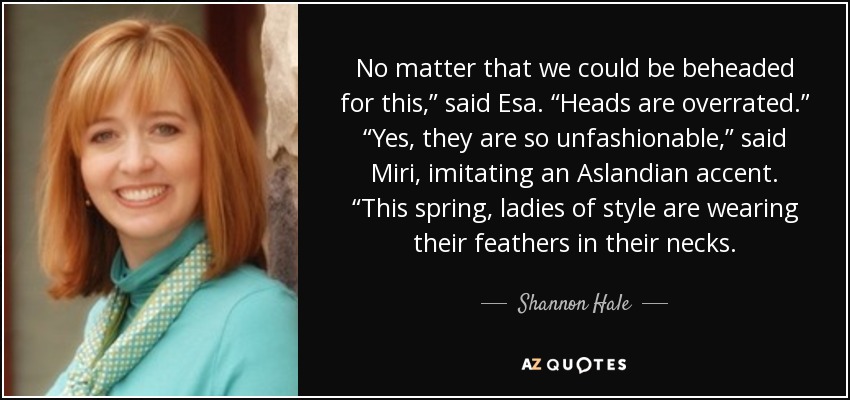 No matter that we could be beheaded for this,” said Esa. “Heads are overrated.” “Yes, they are so unfashionable,” said Miri, imitating an Aslandian accent. “This spring, ladies of style are wearing their feathers in their necks. - Shannon Hale