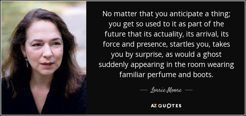 No matter that you anticipate a thing; you get so used to it as part of the future that its actuality, its arrival, its force and presence, startles you, takes you by surprise, as would a ghost suddenly appearing in the room wearing familiar perfume and boots. - Lorrie Moore
