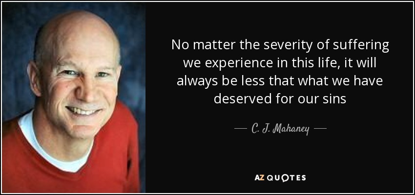 No matter the severity of suffering we experience in this life, it will always be less that what we have deserved for our sins - C. J. Mahaney
