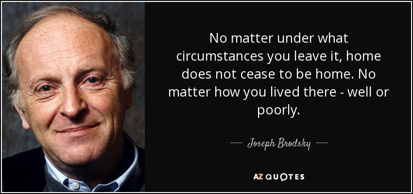 No matter under what circumstances you leave it, home does not cease to be home. No matter how you lived there - well or poorly. - Joseph Brodsky