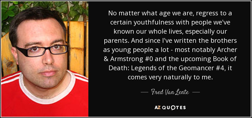 No matter what age we are, regress to a certain youthfulness with people we've known our whole lives, especially our parents. And since I've written the brothers as young people a lot - most notably Archer & Armstrong #0 and the upcoming Book of Death: Legends of the Geomancer #4 , it comes very naturally to me. - Fred Van Lente