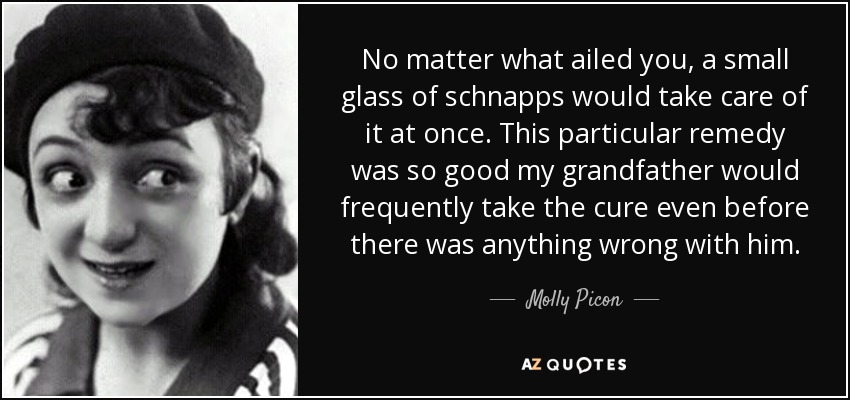 No matter what ailed you, a small glass of schnapps would take care of it at once. This particular remedy was so good my grandfather would frequently take the cure even before there was anything wrong with him. - Molly Picon