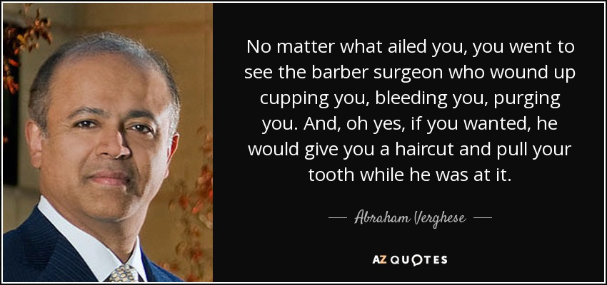No matter what ailed you, you went to see the barber surgeon who wound up cupping you, bleeding you, purging you. And, oh yes, if you wanted, he would give you a haircut and pull your tooth while he was at it. - Abraham Verghese