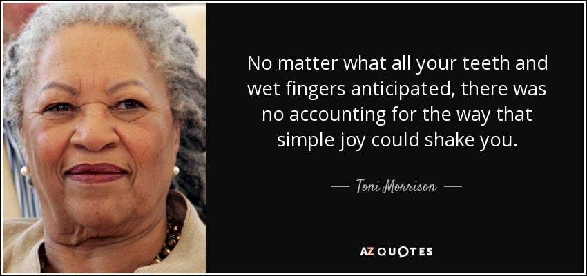 No matter what all your teeth and wet fingers anticipated, there was no accounting for the way that simple joy could shake you. - Toni Morrison