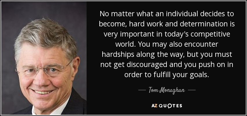 No matter what an individual decides to become, hard work and determination is very important in today's competitive world. You may also encounter hardships along the way, but you must not get discouraged and you push on in order to fulfill your goals. - Tom Monaghan
