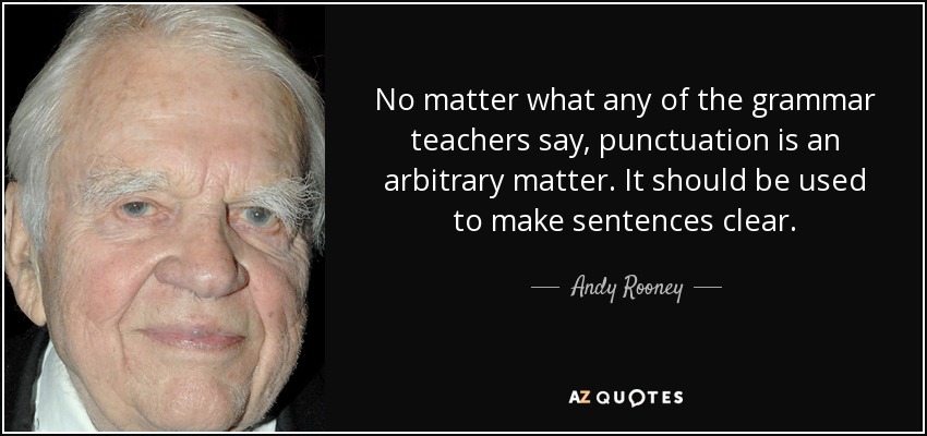 No matter what any of the grammar teachers say, punctuation is an arbitrary matter. It should be used to make sentences clear. - Andy Rooney