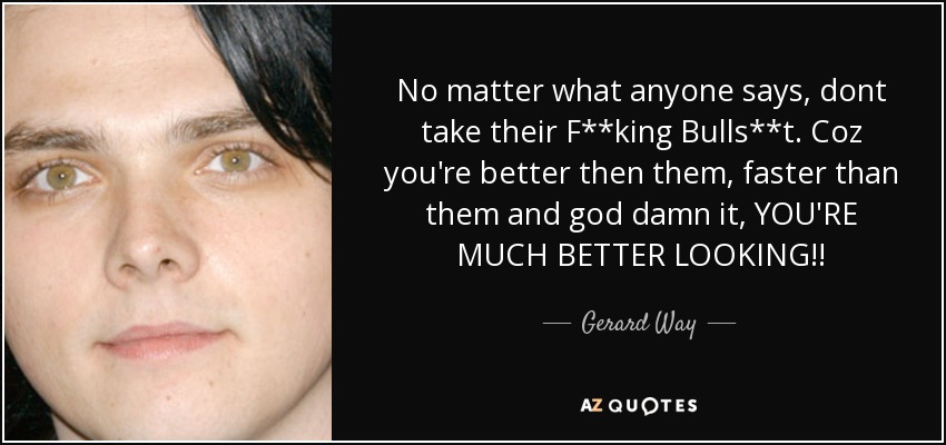 No matter what anyone says, dont take their F**king Bulls**t. Coz you're better then them, faster than them and god damn it, YOU'RE MUCH BETTER LOOKING!! - Gerard Way