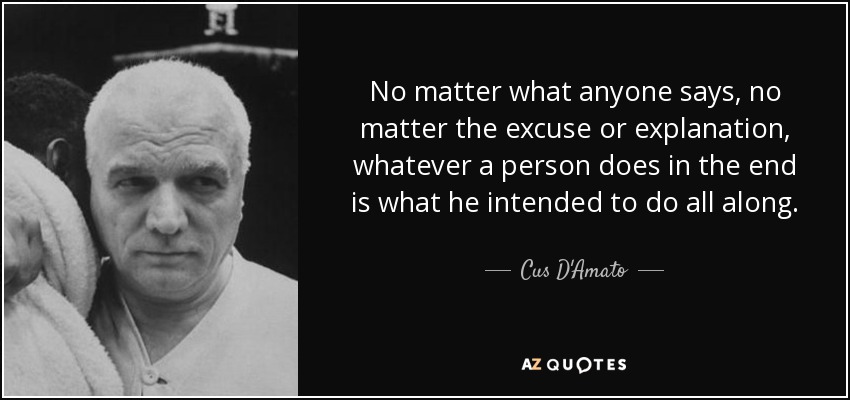 No matter what anyone says, no matter the excuse or explanation, whatever a person does in the end is what he intended to do all along. - Cus D'Amato
