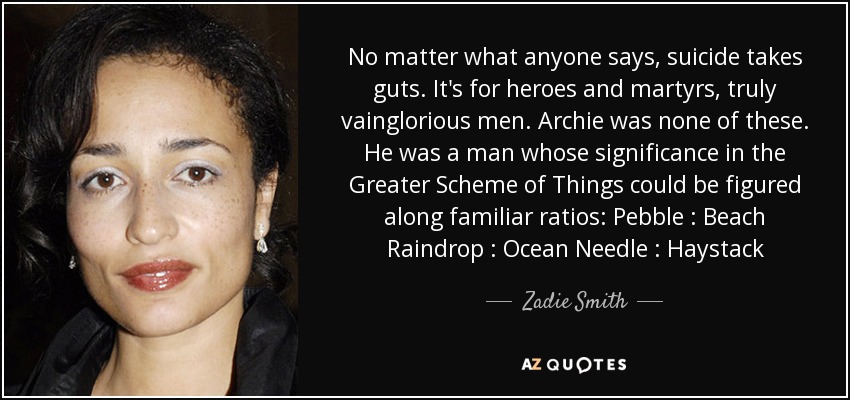 No matter what anyone says, suicide takes guts. It's for heroes and martyrs, truly vainglorious men. Archie was none of these. He was a man whose significance in the Greater Scheme of Things could be figured along familiar ratios: Pebble : Beach Raindrop : Ocean Needle : Haystack - Zadie Smith