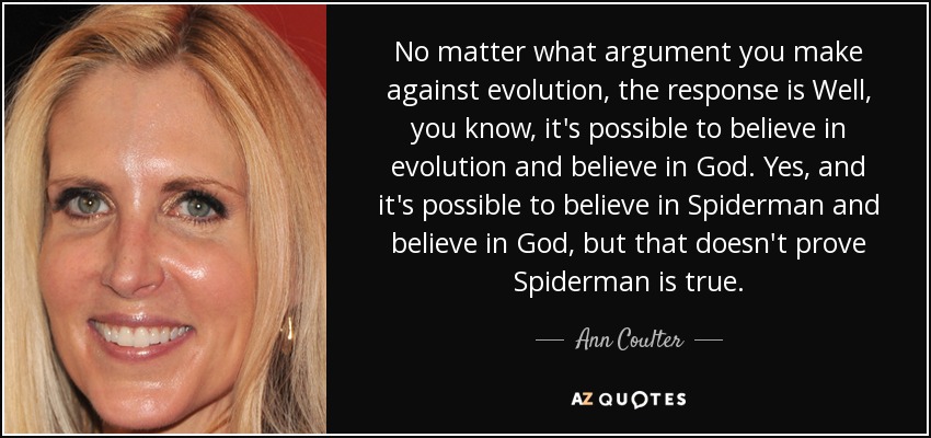 No matter what argument you make against evolution, the response is Well, you know, it's possible to believe in evolution and believe in God. Yes, and it's possible to believe in Spiderman and believe in God, but that doesn't prove Spiderman is true. - Ann Coulter