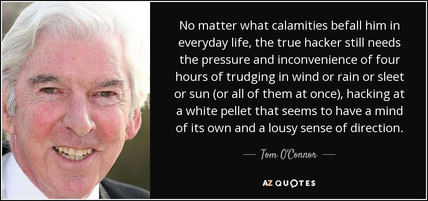 No matter what calamities befall him in everyday life, the true hacker still needs the pressure and inconvenience of four hours of trudging in wind or rain or sleet or sun (or all of them at once), hacking at a white pellet that seems to have a mind of its own and a lousy sense of direction. - Tom O'Connor