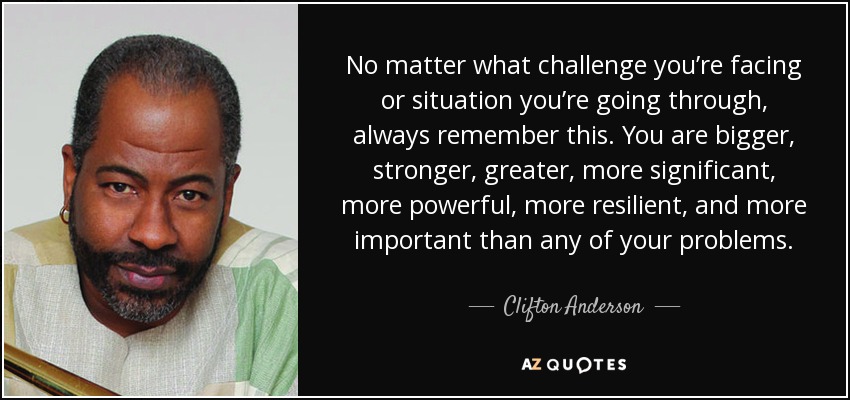 No matter what challenge you’re facing or situation you’re going through, always remember this. You are bigger, stronger, greater, more significant, more powerful, more resilient, and more important than any of your problems. - Clifton Anderson