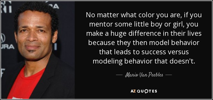 No matter what color you are, if you mentor some little boy or girl, you make a huge difference in their lives because they then model behavior that leads to success versus modeling behavior that doesn't. - Mario Van Peebles