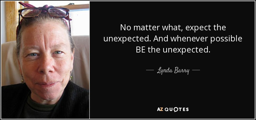 No matter what, expect the unexpected. And whenever possible BE the unexpected. - Lynda Barry