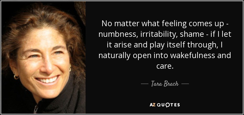 No matter what feeling comes up - numbness, irritability, shame - if I let it arise and play itself through, I naturally open into wakefulness and care. - Tara Brach