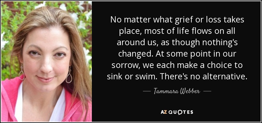 No matter what grief or loss takes place, most of life flows on all around us, as though nothing's changed. At some point in our sorrow, we each make a choice to sink or swim. There's no alternative. - Tammara Webber