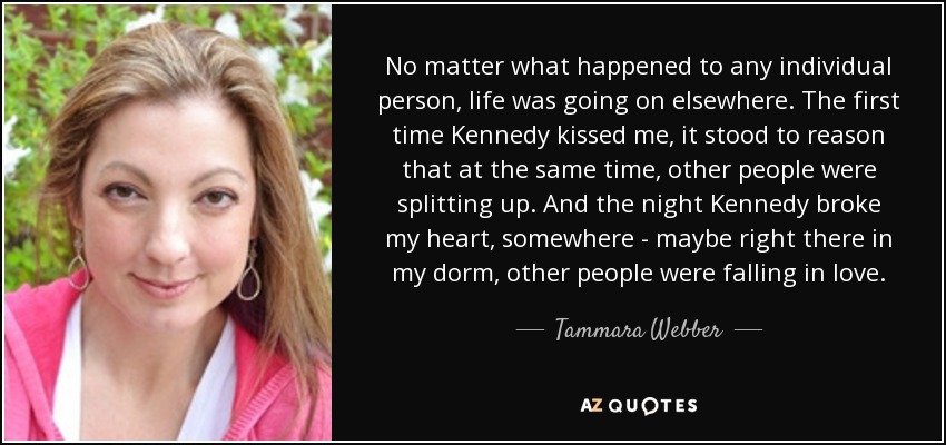 No matter what happened to any individual person, life was going on elsewhere. The first time Kennedy kissed me, it stood to reason that at the same time, other people were splitting up. And the night Kennedy broke my heart, somewhere - maybe right there in my dorm, other people were falling in love. - Tammara Webber