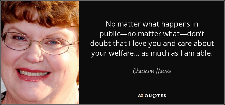 No matter what happens in public—no matter what—don’t doubt that I love you and care about your welfare . . . as much as I am able. - Charlaine Harris