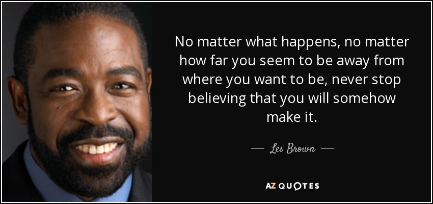 No matter what happens, no matter how far you seem to be away from where you want to be, never stop believing that you will somehow make it. - Les Brown