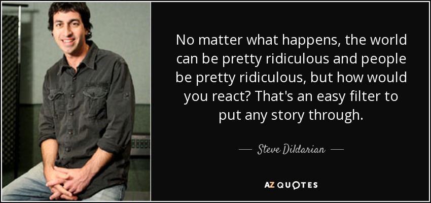 No matter what happens, the world can be pretty ridiculous and people be pretty ridiculous, but how would you react? That's an easy filter to put any story through. - Steve Dildarian