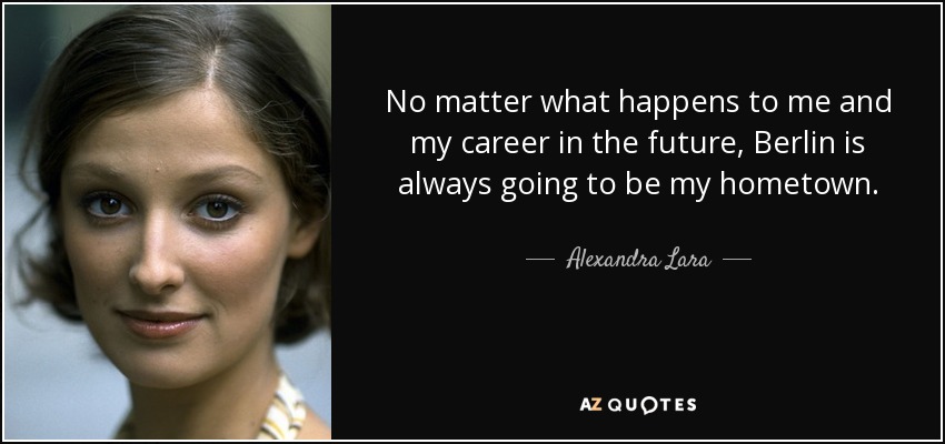 No matter what happens to me and my career in the future, Berlin is always going to be my hometown. - Alexandra Lara
