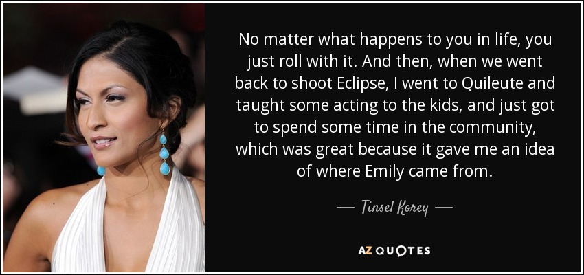 No matter what happens to you in life, you just roll with it. And then, when we went back to shoot Eclipse, I went to Quileute and taught some acting to the kids, and just got to spend some time in the community, which was great because it gave me an idea of where Emily came from. - Tinsel Korey