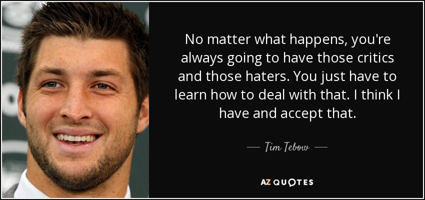 No matter what happens, you're always going to have those critics and those haters. You just have to learn how to deal with that. I think I have and accept that. - Tim Tebow