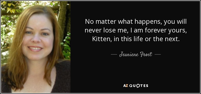 No matter what happens, you will never lose me, I am forever yours, Kitten, in this life or the next. - Jeaniene Frost