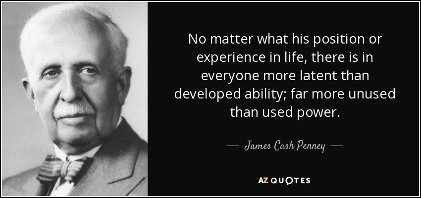 No matter what his position or experience in life, there is in everyone more latent than developed ability; far more unused than used power. - James Cash Penney