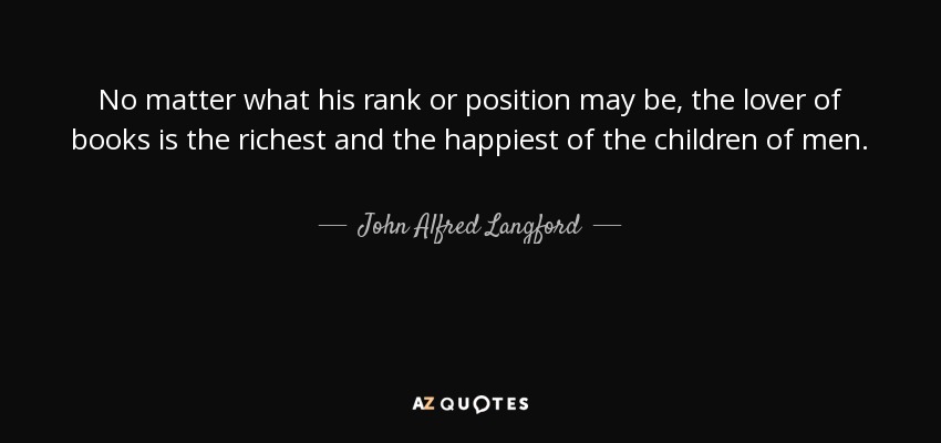 No matter what his rank or position may be, the lover of books is the richest and the happiest of the children of men. - John Alfred Langford