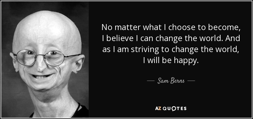 No matter what I choose to become, I believe I can change the world. And as I am striving to change the world, I will be happy. - Sam Berns