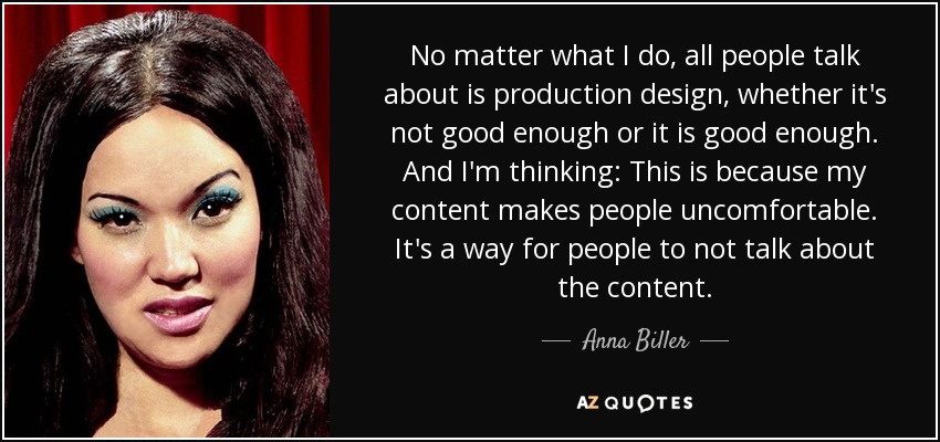 No matter what I do, all people talk about is production design, whether it's not good enough or it is good enough. And I'm thinking: This is because my content makes people uncomfortable. It's a way for people to not talk about the content. - Anna Biller