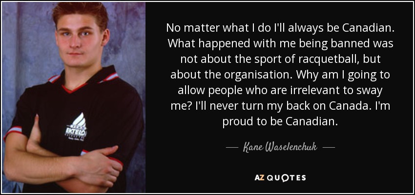 No matter what I do I'll always be Canadian. What happened with me being banned was not about the sport of racquetball, but about the organisation. Why am I going to allow people who are irrelevant to sway me? I'll never turn my back on Canada. I'm proud to be Canadian. - Kane Waselenchuk