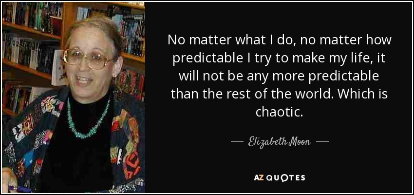 No matter what I do, no matter how predictable I try to make my life, it will not be any more predictable than the rest of the world. Which is chaotic. - Elizabeth Moon