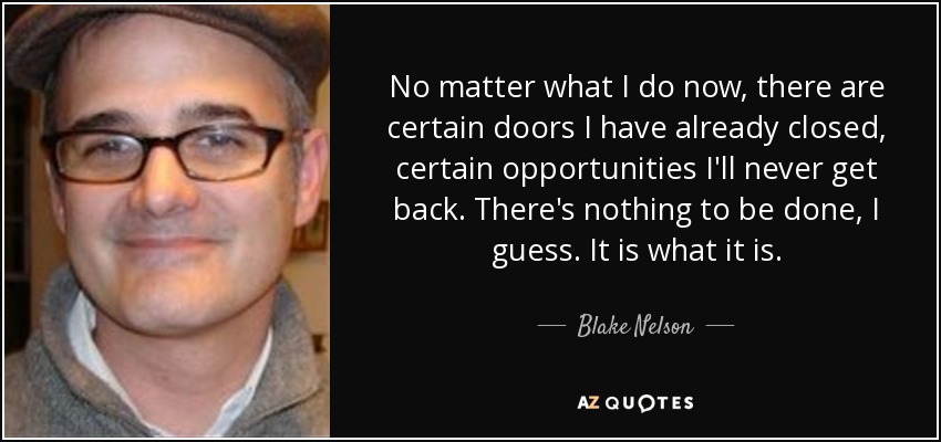No matter what I do now, there are certain doors I have already closed, certain opportunities I'll never get back. There's nothing to be done, I guess. It is what it is. - Blake Nelson