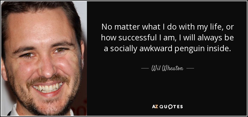 No matter what I do with my life, or how successful I am, I will always be a socially awkward penguin inside. - Wil Wheaton