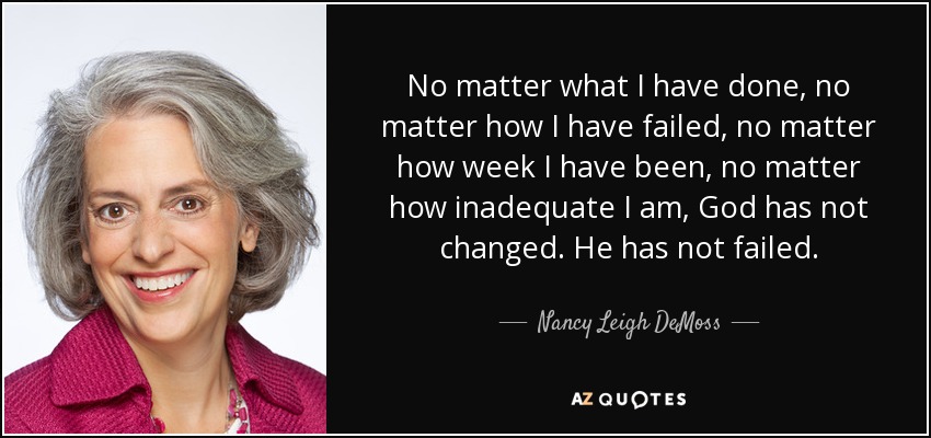 No matter what I have done, no matter how I have failed, no matter how week I have been, no matter how inadequate I am, God has not changed. He has not failed. - Nancy Leigh DeMoss