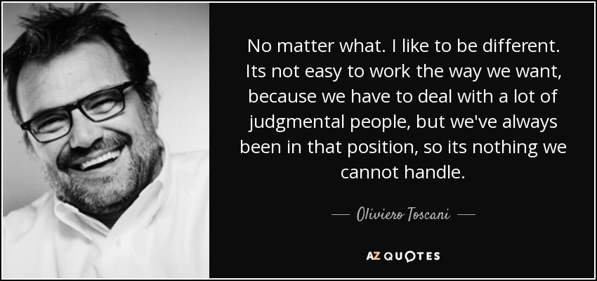 No matter what. I like to be different. Its not easy to work the way we want, because we have to deal with a lot of judgmental people, but we've always been in that position, so its nothing we cannot handle. - Oliviero Toscani