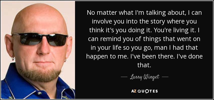 No matter what I'm talking about, I can involve you into the story where you think it's you doing it. You're living it. I can remind you of things that went on in your life so you go, man I had that happen to me. I've been there. I've done that. - Larry Winget