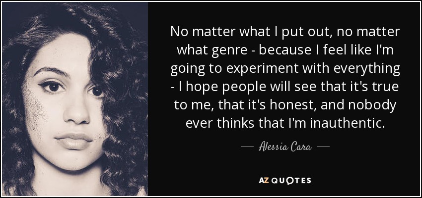 No matter what I put out, no matter what genre - because I feel like I'm going to experiment with everything - I hope people will see that it's true to me, that it's honest, and nobody ever thinks that I'm inauthentic. - Alessia Cara