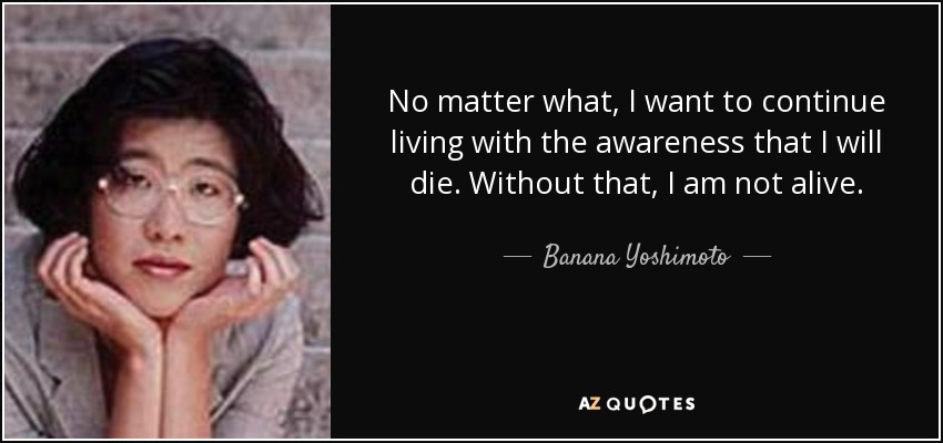 No matter what, I want to continue living with the awareness that I will die. Without that, I am not alive. - Banana Yoshimoto