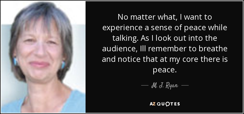 No matter what, I want to experience a sense of peace while talking. As I look out into the audience, Ill remember to breathe and notice that at my core there is peace. - M. J. Ryan