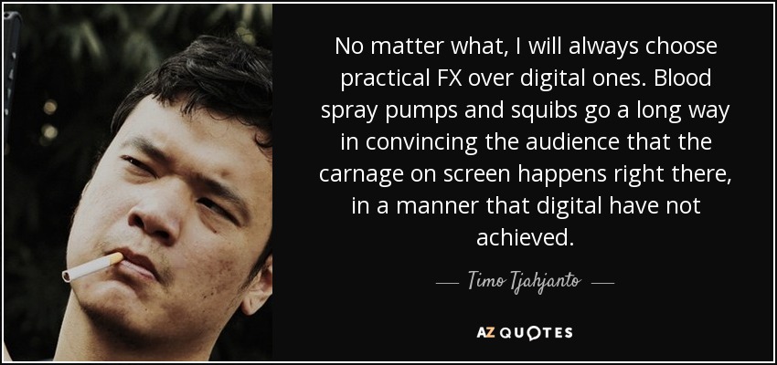 No matter what, I will always choose practical FX over digital ones. Blood spray pumps and squibs go a long way in convincing the audience that the carnage on screen happens right there, in a manner that digital have not achieved. - Timo Tjahjanto