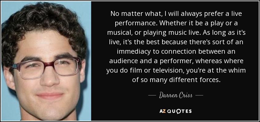 No matter what, I will always prefer a live performance. Whether it be a play or a musical, or playing music live. As long as it's live, it's the best because there's sort of an immediacy to connection between an audience and a performer, whereas where you do film or television, you're at the whim of so many different forces. - Darren Criss