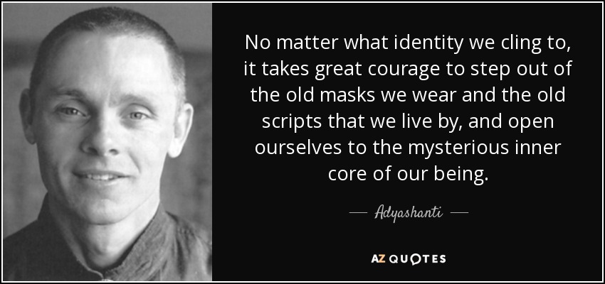 No matter what identity we cling to, it takes great courage to step out of the old masks we wear and the old scripts that we live by, and open ourselves to the mysterious inner core of our being. - Adyashanti