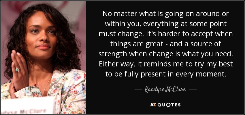 No matter what is going on around or within you, everything at some point must change. It's harder to accept when things are great - and a source of strength when change is what you need. Either way, it reminds me to try my best to be fully present in every moment. - Kandyse McClure