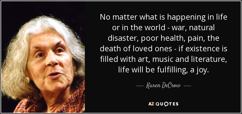No matter what is happening in life or in the world - war, natural disaster, poor health, pain, the death of loved ones - if existence is filled with art, music and literature, life will be fulfilling, a joy. - Karen DeCrow