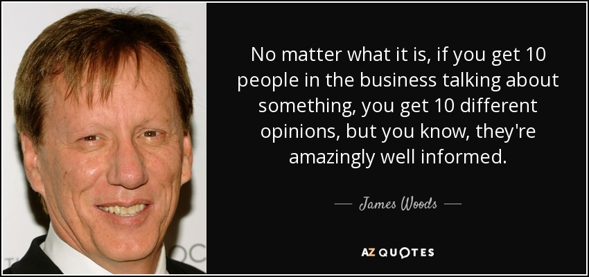 No matter what it is, if you get 10 people in the business talking about something, you get 10 different opinions, but you know, they're amazingly well informed. - James Woods